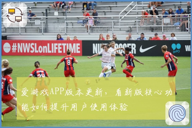 爱游戏APP版本更新，看新版核心功能如何提升用户使用体验