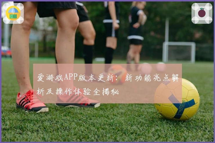爱游戏APP版本更新：新功能亮点解析及操作体验全揭秘